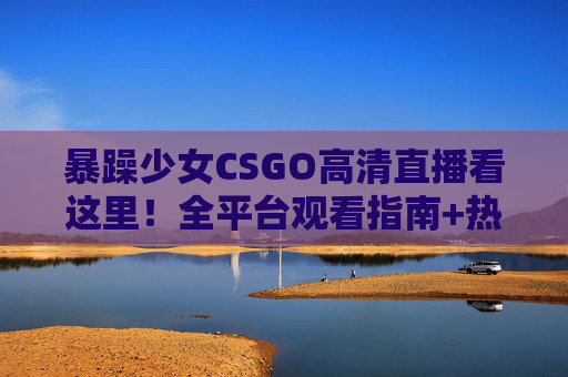 暴躁少女CSGO高清直播看这里！全平台观看指南+热门主播推荐，暴躁少女CSGO高清直播全平台观看指南及热门主播推荐