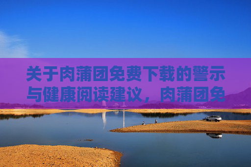 关于肉蒲团免费下载的警示与健康阅读建议，肉蒲团免费下载警示，健康阅读建议