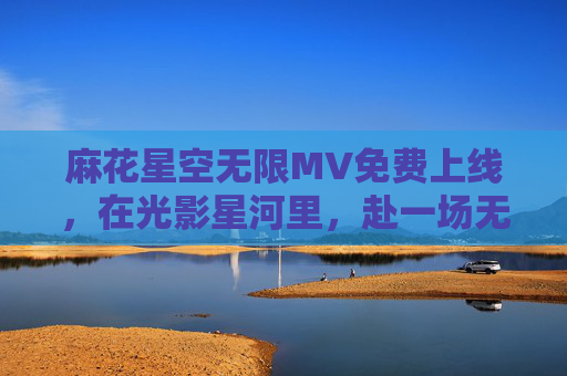 麻花星空无限MV免费上线，在光影星河里，赴一场无限热爱之约