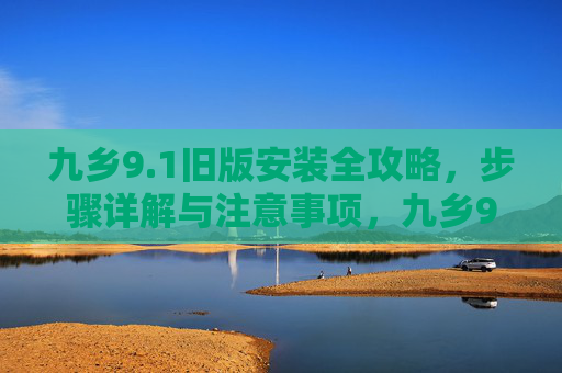 九乡9.1旧版安装全攻略，步骤详解与注意事项，九乡9.1旧版安装全攻略，步骤详解与注意事项