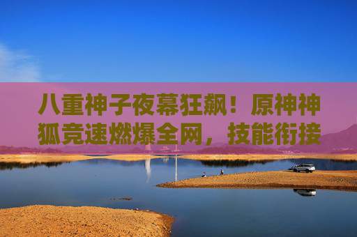 八重神子夜幕狂飙！原神神狐竞速燃爆全网，技能衔接秀出操作天花板，八重神子夜幕狂飙竞速燃爆！技能衔接秀操作天花板
