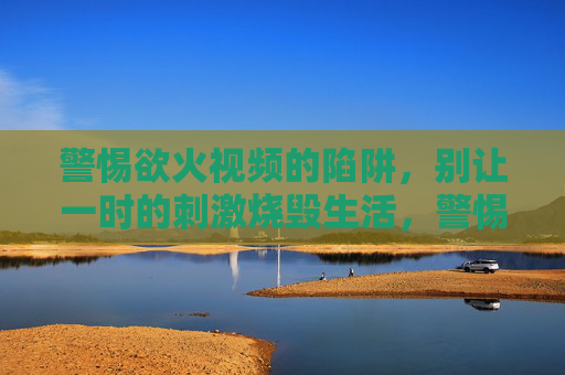 警惕欲火视频的陷阱，别让一时的刺激烧毁生活，警惕欲火视频陷阱，莫让一时刺激烧毁生活