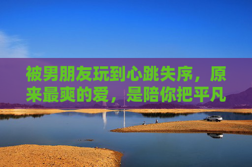 被男朋友玩到心跳失序，原来最爽的爱，是陪你把平凡过成冒险，心跳失序的爱，平凡过成冒险
