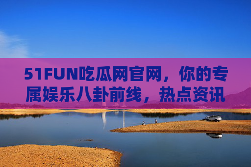51FUN吃瓜网官网，你的专属娱乐八卦前线，热点资讯一网打尽，51FUN吃瓜网官网，专属娱乐八卦前线，热点资讯一网打尽