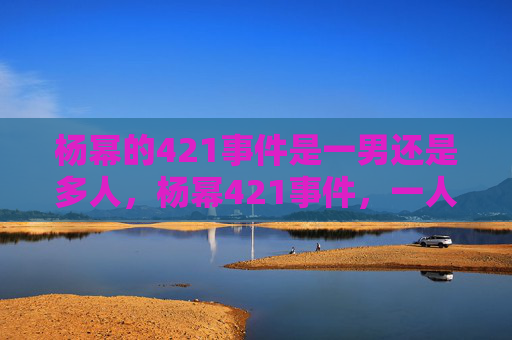 杨幂的421事件是一男还是多人，杨幂421事件，一人还是多人？