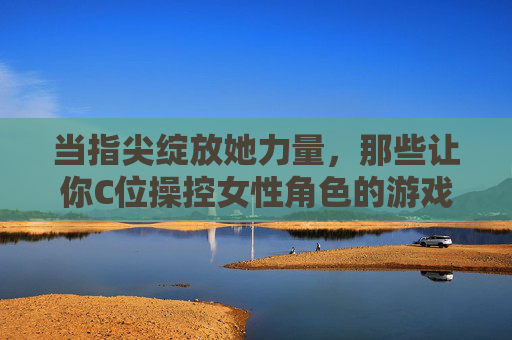 当指尖绽放她力量，那些让你C位操控女性角色的游戏推荐，指尖绽放她力量，女性角色C位操控游戏推荐