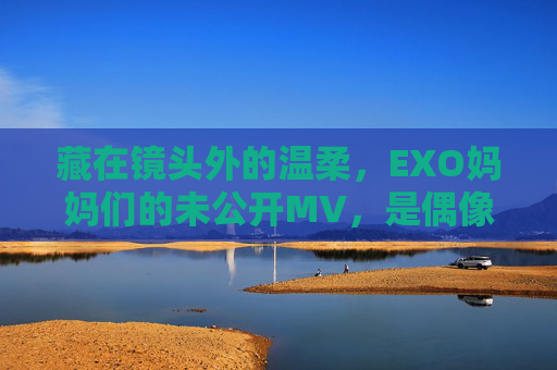 藏在镜头外的温柔，EXO妈妈们的未公开MV，是偶像最坚实的铠甲，镜头外的温柔，EXO妈妈未公开MV，偶像最坚实的铠甲