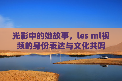 光影中的她故事，les ml视频的身份表达与文化共鸣