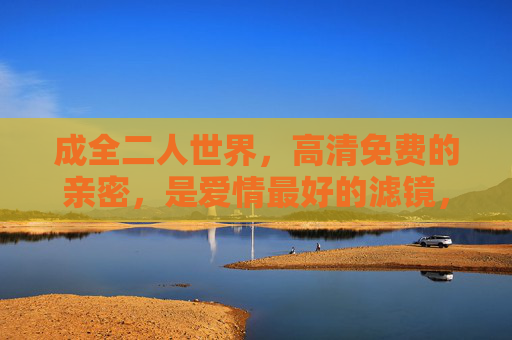 成全二人世界，高清免费的亲密，是爱情最好的滤镜，高清免费亲密，爱情最好的滤镜