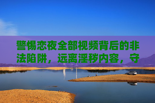警惕恋夜全部视频背后的非法陷阱，远离淫秽内容，守护健康网络空间