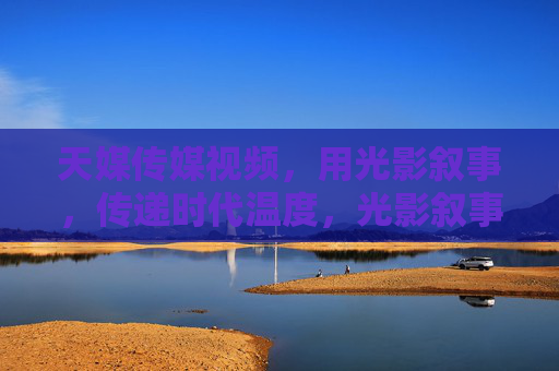 天媒传媒视频，用光影叙事，传递时代温度，光影叙事，传递时代温度——天媒传媒视频