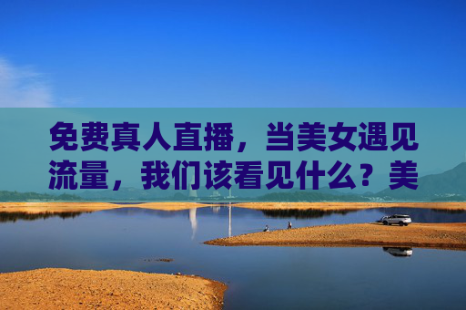 免费真人直播，当美女遇见流量，我们该看见什么？美女遇见流量直播，我们该看见什么？