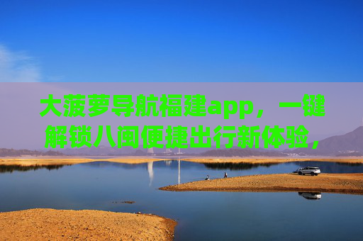 大菠萝导航福建app，一键解锁八闽便捷出行新体验，大菠萝导航福建app，一键解锁八闽便捷出行新体验