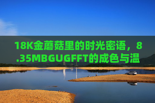 18K金蘑菇里的时光密语，8.35MBGUGFFT的成色与温度，18K金蘑菇，时光密语里的成色与温度