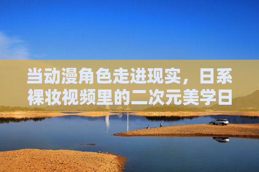 当动漫角色走进现实，日系裸妆视频里的二次元美学日常，当动漫角色走进现实，日系裸妆的二次元美学日常