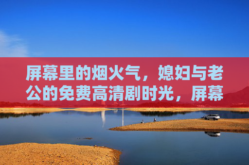屏幕里的烟火气，媳妇与老公的免费高清剧时光，屏幕烟火气，夫妻高清剧时光