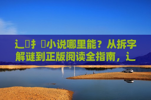 辶喿扌畐小说哪里能？从拆字解谜到正版阅读全指南，辶喿扌畐小说找书全指南，从拆字解谜到正版阅读