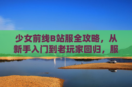 少女前线B站服全攻略，从新手入门到老玩家回归，服推荐与避坑指南，少女前线B站服全攻略，从新手入门到老玩家回归，服推荐与避坑指南