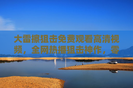 大雷擦狙击免费观看高清视频，全网热播狙击神作，零门槛畅享视觉盛宴