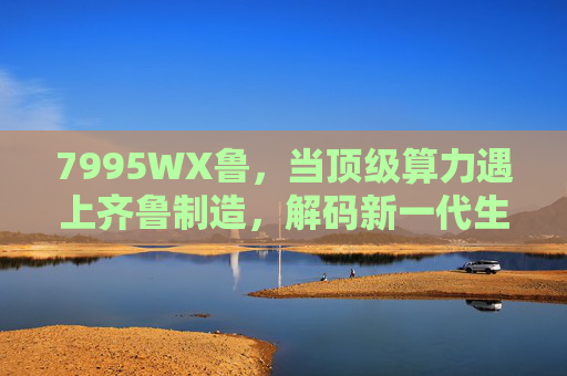 7995WX鲁，当顶级算力遇上齐鲁制造，解码新一代生产力引擎，顶级算力×齐鲁制造，7995WX鲁解码新一代生产力引擎