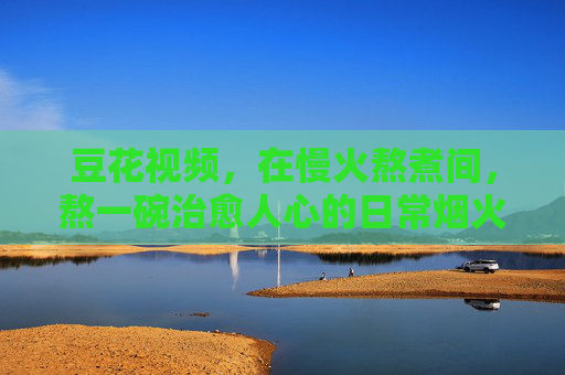 豆花视频，在慢火熬煮间，熬一碗治愈人心的日常烟火