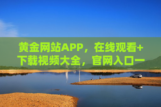 黄金网站APP，在线观看+下载视频大全，官网入口一站式搞定