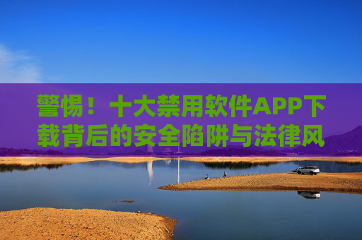 警惕！十大禁用软件APP下载背后的安全陷阱与法律风险