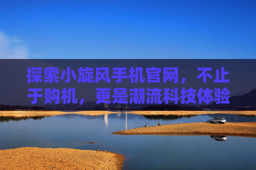 探索小旋风手机官网，不止于购机，更是潮流科技体验站