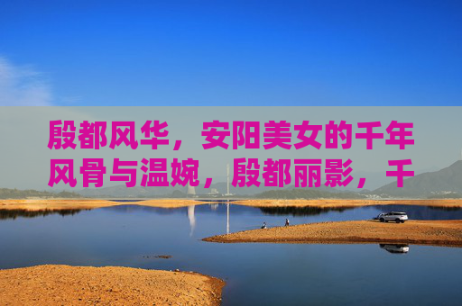 殷都风华，安阳美女的千年风骨与温婉，殷都丽影，千年风骨与温婉的安阳佳人