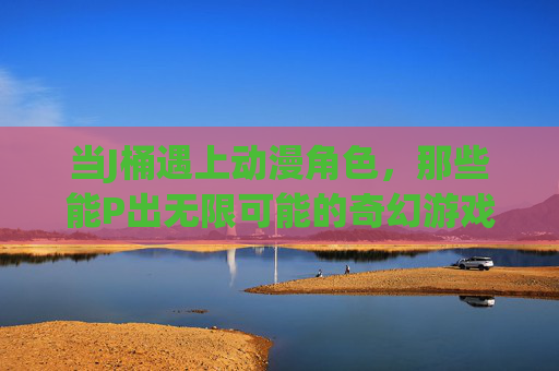 当J桶遇上动漫角色，那些能P出无限可能的奇幻游戏，J桶遇上动漫角色，奇幻游戏的无限可能