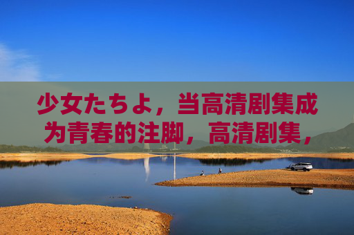 少女たちよ，当高清剧集成为青春的注脚，高清剧集，少女青春的注脚