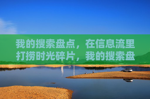 我的搜索盘点，在信息流里打捞时光碎片，我的搜索盘点，打捞信息流里的时光碎片