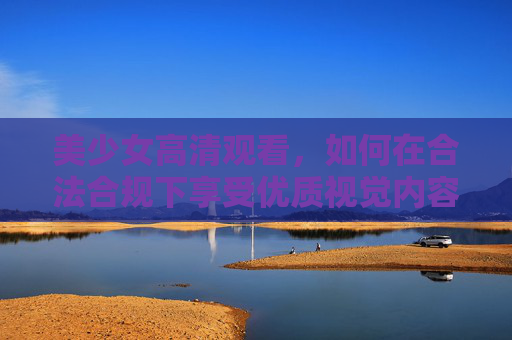 美少女高清观看，如何在合法合规下享受优质视觉内容？美少女高清观看，合法合规享受优质视觉内容