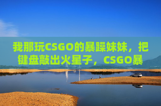 我那玩CSGO的暴躁妹妹，把键盘敲出火星子，CSGO暴躁妹妹键盘敲出火星子
