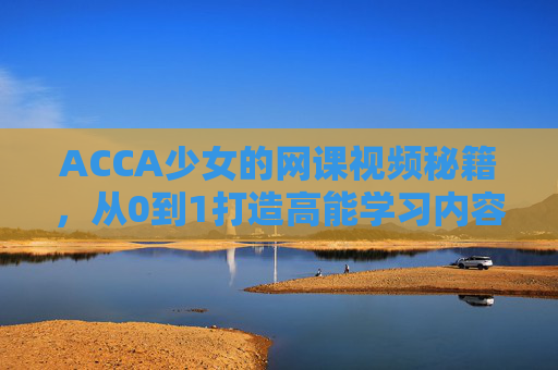ACCA少女的网课视频秘籍，从0到1打造高能学习内容，ACCA少女网课视频秘籍，从0到1打造高能学习内容
