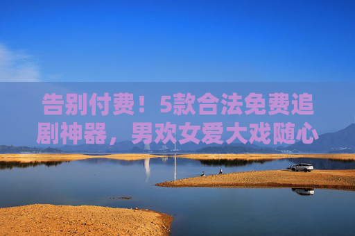 告别付费！5款合法免费追剧神器，男欢女爱大戏随心看