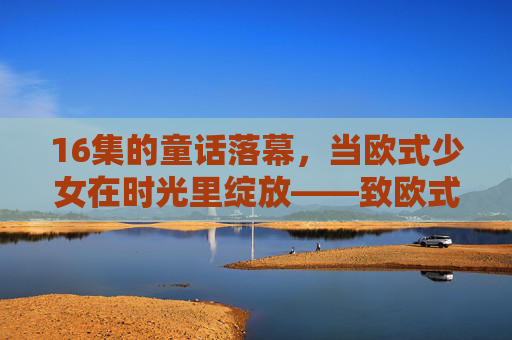 16集的童话落幕，当欧式少女在时光里绽放——致欧式少女全篇观后，16集童话落幕，欧式少女时光绽放