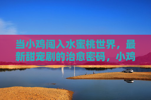 当小鸡闯入水蜜桃世界，最新甜宠剧的治愈密码，小鸡闯入水蜜桃，甜宠剧的治愈密码