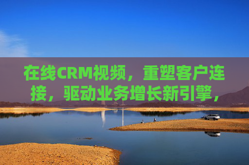 在线CRM视频，重塑客户连接，驱动业务增长新引擎，在线CRM视频，重塑客户连接，驱动业务增长新引擎
