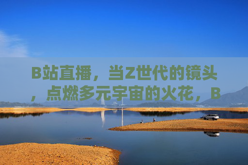B站直播，当Z世代的镜头，点燃多元宇宙的火花，B站直播，Z世代镜头点燃多元宇宙火花