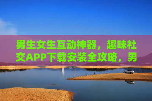 男生女生互动神器，趣味社交APP下载安装全攻略，男女互动神器，趣味社交APP下载安装全攻略