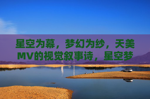 星空为幕，梦幻为纱，天美MV的视觉叙事诗，星空梦幻，天美MV视觉叙事诗