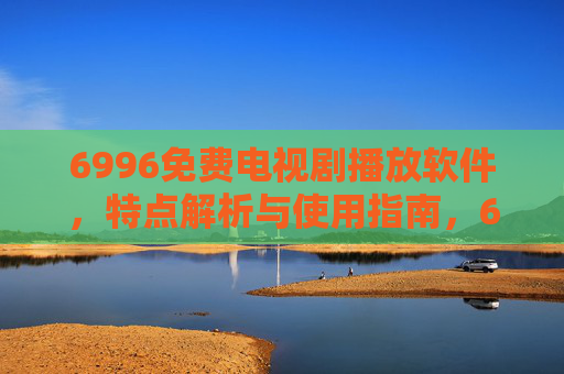 6996免费电视剧播放软件，特点解析与使用指南，6996免费电视剧播放软件，特点解析与使用指南
