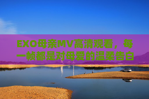 EXO母亲MV高清观看，每一帧都是对母爱的温柔告白，EXO母亲MV，每一帧，都是母爱的温柔告白