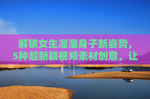 解锁女生溜溜身子新姿势，5种超新颖视频素材创意，让你的镜头会呼吸！女生动态新姿势解锁，5种超新颖视频创意，镜头会呼吸！