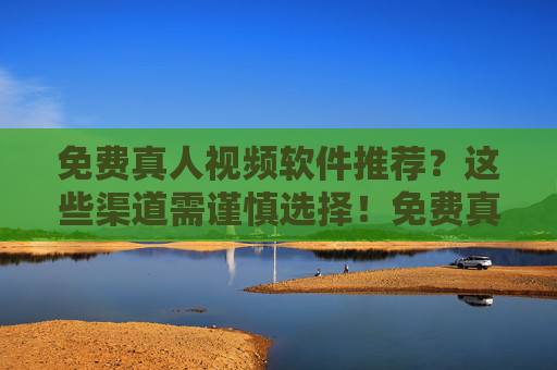 免费真人视频软件推荐？这些渠道需谨慎选择！免费真人视频软件推荐，这些渠道需谨慎选择！