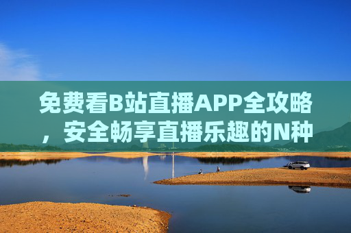 免费看B站直播APP全攻略，安全畅享直播乐趣的N种方法，安全畅享B站直播，免费看APP全攻略
