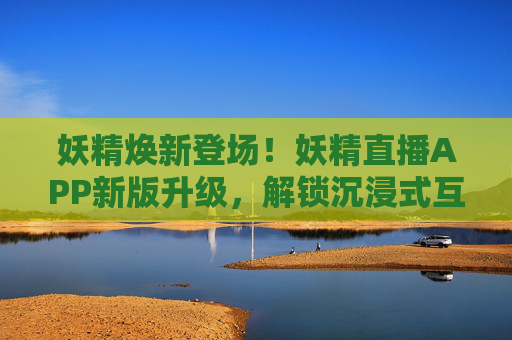 妖精焕新登场！妖精直播APP新版升级，解锁沉浸式互动新体验，妖精直播APP焕新升级，解锁沉浸式互动新体验