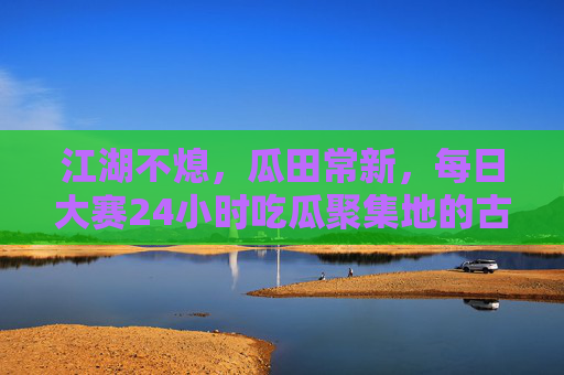 江湖不熄，瓜田常新，每日大赛24小时吃瓜聚集地的古惑仔们，江湖瓜田日夜赛，古惑仔们的24小时吃瓜局