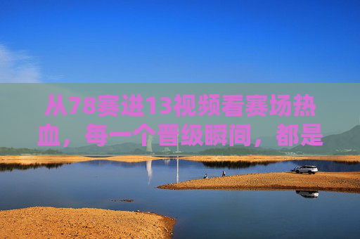 从78赛进13视频看赛场热血，每一个晋级瞬间，都是热爱的答案，晋级瞬间是热爱的答案，赛场热血燃78进13